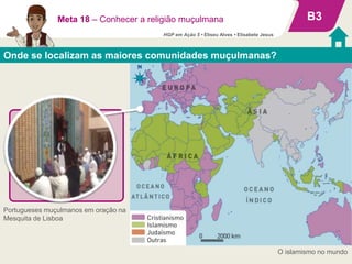 Onde se localizam as maiores comunidades muçulmanas?
B3
O islamismo no mundo
Meta 18 – Conhecer a religião muçulmana
O mundo muçulmano
• Cerca de 1500 milhões de
crentes espalhados por
todos os continentes.
• Maior concentração nos
continentes africano e
asiático.
Portugueses muçulmanos em oração na
Mesquita de Lisboa
HGP em Ação 5 • Eliseu Alves • Elisabete Jesus
 