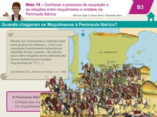 A Península Ibérica foi rapidamente conquistada porque:
- O Reino dos Visigodos estava fraco por causa de disputas políticas internas;
- Os muçulmanos eram superiores em cavaleiros militares.
Quando chegaram os Muçulmanos à Península Ibérica?
B3
Meta 19 – Conhecer o processo de ocupação e
as relações entre muçulmanos e cristãos na
Península Ibérica
Minado por incessantes e violentas lutas
entre grupos da nobreza [...] com uma
população drasticamente reduzida por
repetidas fomes e pestes, não admira
que o reino visigótico tenha oferecido tão
pouca resistência às invasões
muçulmanas de 711 [...].
José Mattoso (Dir.), História de Portugal, vol. I, 1992
HGP em Ação 5 • Eliseu Alves • Elisabete Jesus
 
