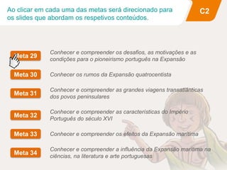 Ao clicar em cada uma das metas será direcionado para
os slides que abordam os respetivos conteúdos.
C2
Conhecer e compreender os desafios, as motivações e as
condições para o pioneirismo português na Expansão
Meta 29
Conhecer e compreender os efeitos da Expansão marítima
Meta 33
Conhecer e compreender as grandes viagens transatlânticas
dos povos peninsulares
Meta 31
Conhecer e compreender as características do Império
Português do século XVI
Meta 32
Conhecer os rumos da Expansão quatrocentista
Meta 30
Conhecer e compreender a influência da Expansão marítima na
ciências, na literatura e arte portuguesas
Meta 34
 