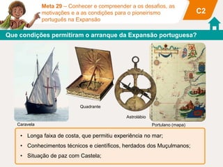 Meta 29 – Conhecer e compreender a os desafios, as
motivações e a as condições para o pioneirismo
português na Expansão
C2
• Longa faixa de costa, que permitiu experiência no mar;
• Conhecimentos técnicos e científicos, herdados dos Muçulmanos;
• Situação de paz com Castela;
Que condições permitiram o arranque da Expansão portuguesa?
Caravela
Quadrante
Portulano (mapa)
Astrolábio
 