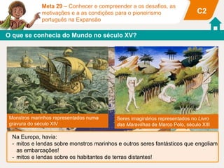 Meta 29 – Conhecer e compreender a os desafios, as
motivações e a as condições para o pioneirismo
português na Expansão
C2
O que se conhecia do Mundo no século XV?
Mapa de Ptolomeu publicado no século XV
Monstros marinhos representados numa
gravura do século XIV
Seres imaginários representados no Livro
das Maravilhas de Marco Polo, século XIII
Na Europa, havia:
- mitos e lendas sobre monstros marinhos e outros seres fantásticos que engoliam
as embarcações!
- mitos e lendas sobre os habitantes de terras distantes!
 