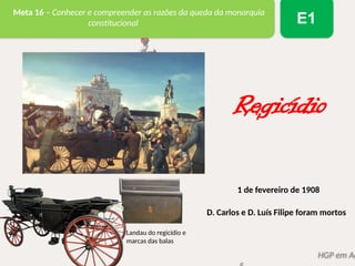 HGP em Aç
Meta 16 – Conhecer e compreender as razões da queda da monarquia
constitucional E1
Landau do regicídio e
marcas das balas
Regicídio
1 de fevereiro de 1908
D. Carlos e D. Luís Filipe foram mortos
 