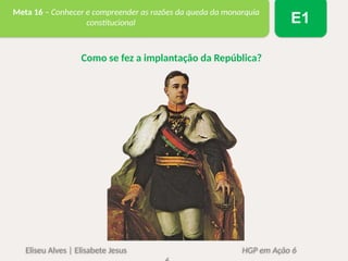 Eliseu Alves | Elisabete Jesus HGP em Ação 6
Meta 16 – Conhecer e compreender as razões da queda da monarquia
constitucional E1
Como se fez a implantação da República?
 