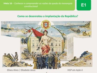 Eliseu Alves | Elisabete Jesus HGP em Ação 6
Meta 16 – Conhecer e compreender as razões da queda da monarquia
constitucional E1
Como se desenrolou a implantação da República?
 