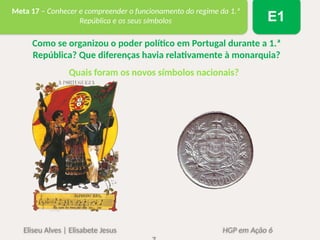 Eliseu Alves | Elisabete Jesus HGP em Ação 6
Meta 17 – Conhecer e compreender o funcionamento do regime da 1.ª
República e os seus símbolos E1
Como se organizou o poder político em Portugal durante a 1.ª
República? Que diferenças havia relativamente à monarquia?
Quais foram os novos símbolos nacionais?
 