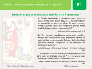 Eliseu Alves | Elisabete Jesus HGP em Ação 6
Meta 18 – Conhecer as principais realizações da 1.ª República E1
A. “Tendo identificado o catolicismo como uma das
causas principais do atraso do país, […] tentaram afastar
as populações da tutela do clero: foi esse o sentido
principal, quer do registo civil obrigatório, quer do direito
de divórcio para todos os casamentos […]."
Rui Ramos, História de Portugal, 2012
Em que campos se tomaram as medidas mais importantes?
B. "Os governos republicanos procuraram satisfazer
muitas das reivindicações mais prementes através da
autorização e regulamentação da greve, da instituição do
descanso semanal obrigatório e da limitação dos
horários de trabalho."
Adérito Tavares, in Memória de Portugal — O Milénio Português,
2001
C. “A República decretou a instrução obrigatória e gratuita
para todas as crianças entre os 7 e os 12 anos, tendo
também procedido à reforma do ensino superior."
Adérito Tavares, in Memória de Portugal — O Milénio Português,
2001
 