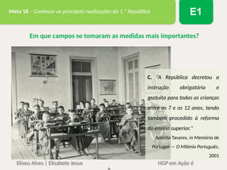 Eliseu Alves | Elisabete Jesus HGP em Ação 6
Meta 18 – Conhecer as principais realizações da 1.ª República E1
Em que campos se tomaram as medidas mais importantes?
C. “A República decretou a
instrução obrigatória e
gratuita para todas as crianças
entre os 7 e os 12 anos, tendo
também procedido à reforma
do ensino superior."
Adérito Tavares, in Memória de
Portugal — O Milénio Português,
2001
 