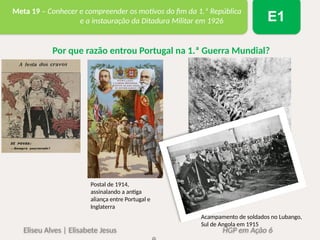 Eliseu Alves | Elisabete Jesus HGP em Ação 6
Meta 19 – Conhecer e compreender os motivos do fim da 1.ª República
e a instauração da Ditadura Militar em 1926 E1
Por que razão entrou Portugal na 1.ª Guerra Mundial?
Postal de 1914,
assinalando a antiga
aliança entre Portugal e
Inglaterra
Acampamento de soldados no Lubango,
Sul de Angola em 1915
 