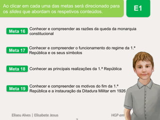 Conhecer e compreender as razões da queda da monarquia
constitucional
Meta 16
Conhecer e compreender o funcionamento do regime da 1.ª
República e os seus símbolos
Meta 17
Conhecer as principais realizações da 1.ª República
Meta 18
Conhecer e compreender os motivos do fim da 1.ª
República e a instauração da Ditadura Militar em 1926
Meta 19
Eliseu Alves | Elisabete Jesus HGP em Ação 6
Ao clicar em cada uma das metas será direcionado para
os slides que abordam os respetivos conteúdos.
E1
 
