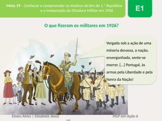 Eliseu Alves | Elisabete Jesus HGP em Ação 6
Meta 19 – Conhecer e compreender os motivos do fim da 1.ª República
e a instauração da Ditadura Militar em 1926 E1
O que fizeram os militares em 1926?
Vergada sob a ação de uma
minoria devassa, a nação,
envergonhada, sente-se
morrer. [...] Portugal, às
armas pela Liberdade e pela
honra da Nação!
 