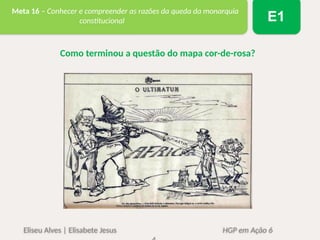 Eliseu Alves | Elisabete Jesus HGP em Ação 6
Meta 16 – Conhecer e compreender as razões da queda da monarquia
constitucional E1
Como terminou a questão do mapa cor-de-rosa?
 