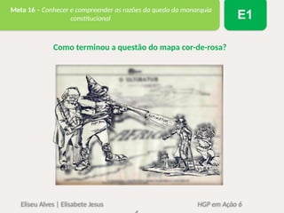Eliseu Alves | Elisabete Jesus HGP em Ação 6
Meta 16 – Conhecer e compreender as razões da queda da monarquia
constitucional E1
Como terminou a questão do mapa cor-de-rosa?
 