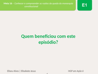 Eliseu Alves | Elisabete Jesus HGP em Ação 6
Meta 16 – Conhecer e compreender as razões da queda da monarquia
constitucional E1
Quem beneficiou com este
episódio?
 