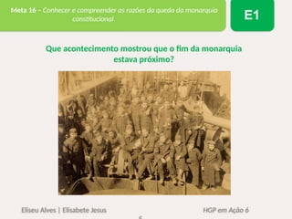 Eliseu Alves | Elisabete Jesus HGP em Ação 6
Meta 16 – Conhecer e compreender as razões da queda da monarquia
constitucional E1
Que acontecimento mostrou que o fim da monarquia
estava próximo?
 