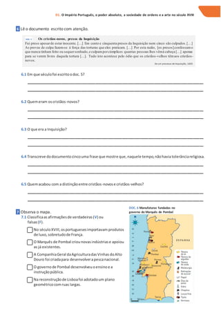 6 Lê o documento escrito com atenção.
6.1 Em que séculofoi escritoodoc. 5?
_______________________________________________________________________________________
_______________________________________________________________________________________
6.2 Quemeram oscristãos-novos?
_______________________________________________________________________________________
_______________________________________________________________________________________
6.3 O que era a Inquisição?
_______________________________________________________________________________________
_______________________________________________________________________________________
6.4 Transcreve dodocumentocincouma frase que mostre que,naquele tempo,nãohavia tolerânciareligiosa.
_______________________________________________________________________________________
_______________________________________________________________________________________
6.5 Quemacabou com a distinçãoentre cristãos-novose cristãos-velhos?
_______________________________________________________________________________________
_______________________________________________________________________________________
7 Observa o mapa.
7.1 Classificaas afirmaçõesde verdadeiras(V) ou
falsas(F).
No séculoXVIII,osportuguesesimportavam produtos
de luxo,sobretudode França.
O Marquês de Pombal criounovasindústriase apoiou
as já existentes.
A CompanhiaGeral daAgriculturadasVinhas doAlto
Douro foi criadapara desenvolvera pescanacional.
O governode Pombal desenvolveuoensinoe a
instruçãopública.
Na reconstruçãode Lisboafoi adotadoum plano
geométricocomruas largas.
D1. O Império Português, o poder absoluto, a sociedade de ordens e a arte no século XVIII
DOC. 5 Os cristãos-novos, presos da Inquisição
Fui preso apesarde estar inocente. […] Em cento e cinquenta presos da Inquisição nem cinco são culpados.[…]
As provas de culpa fazem-se à força das torturas que eles praticam. […] Por esta razão, [os presos]confessamo
que nunca tinham feito ou sequersonhado,e culpamporcúmplices quantas pessoas lhes vêmà cabeça […] apenas
para se verem livres daquela tortura […]. Tudo isto acontece pelo ódio que os cristãos-velhos têmaos cristãos-
novos.
De um processo de Inquisição, 1605
DOC. 6 Manufaturas fundadas no
governo do Marquês de Pombal
 