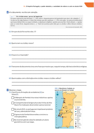 6 Lê o documento escrito com atenção.
6.1 Em que séculofoi escritoodoc. 5?
_______________________________________________________________________________________
_______________________________________________________________________________________
6.2 Quemeram oscristãos-novos?
_______________________________________________________________________________________
_______________________________________________________________________________________
6.3 O que era a Inquisição?
_______________________________________________________________________________________
_______________________________________________________________________________________
6.4 Transcreve dodocumentocincouma frase que mostre que,naquele tempo,nãohavia tolerânciareligiosa.
_______________________________________________________________________________________
_______________________________________________________________________________________
6.5 Quemacabou com a distinçãoentre cristãos-novose cristãos-velhos?
_______________________________________________________________________________________
_______________________________________________________________________________________
7 Observa o mapa.
7.1 Classificaas afirmaçõesde verdadeiras(V) ou
falsas(F).
O Marquês de Pombal criounovasindústriase apoiou
as já existentes.
A CompanhiaGeral daAgriculturadasVinhas doAlto
Douro foi criadapara desenvolvera pescanacional.
No séculoXVIII,os portuguesesimportavam produtos
de luxo,sobretudode França.
O governode Pombal desenvolveuoensinoe a
instruçãopública.
Na reconstruçãode Lisboafoi adotadoum plano
geométricocomruas largas.
D1. O Império Português, o poder absoluto, a sociedade de ordens e a arte no século XVIII
DOC. 5 Os cristãos-novos, presos da Inquisição
Fui preso apesarde estar inocente. […] Em cento e cinquenta presos da Inquisição nem cinco são culpados.[…]
As provas de culpa fazem-se à força das torturas que eles praticam. […] Por esta razão, [os presos]confessamo
que nunca tinham feito ou sequersonhado,e culpamporcúmplices quantas pessoas lhes vêmà cabeça […] apenas
para se verem livres daquela tortura […]. Tudo isto acontece pelo ódio que os cristãos-velhos têmaos cristãos-
novos.
De um processo de Inquisição, 1605
DOC. 6 Manufaturas fundadas no
governo do Marquês de Pombal
 