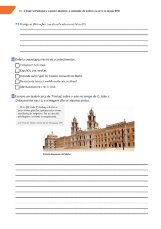 7.2 Corrige as afirmaçõesque classificaste comofalsas(F).
_______________________________________________________________________________________
_______________________________________________________________________________________
_______________________________________________________________________________________
_______________________________________________________________________________________
_______________________________________________________________________________________
8 Ordena cronologicamente os acontecimentos.
Terramotode Lisboa.
ExpulsãodosJesuítas.
Inícioda construção do Palácio-Conventode Mafra.
Descobertade ouro em MinasGerais,no Brasil.
Atentadocontrao rei D. José.
9 Escreve um texto (cerca de 7 linhas) sobre a arte no tempo de D. João V.
O documento escrito e a imagem dão-te algumas pistas.
Palácio-Convento de Mafra
__________________________________________________________________________________________
__________________________________________________________________________________________
__________________________________________________________________________________________
__________________________________________________________________________________________
__________________________________________________________________________________________
__________________________________________________________________________________________
__________________________________________________________________________________________
__________________________________________________________________________________________
__________________________________________________________________________________________
__________________________________________________________________________________________
D1. O Império Português, o poder absoluto, a sociedade de ordens e a arte no século XVIII
O rei [D. João V] tinha preferência
pelas obras grandes,apresentadas como
manifestação do poder. Por essa razão,
privilegiava as obras de arquitetura.
José Fernandes Pereira, História da Arte Portuguesa, 1995
 