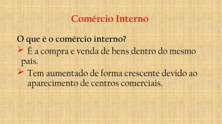 Comércio Interno
O que é o comércio interno?
 É a compra e venda de bens dentro do mesmo
país.
 Tem aumentado de forma crescente devido ao
aparecimento de centros comerciais.
 