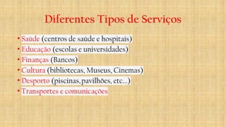Diferentes Tipos de Serviços
• Saúde (centros de saúde e hospitais)​
• Educação (escolas e universidades)​
• Finanças (Bancos)​
• Cultura (bibliotecas, Museus, Cinemas)​
• Desporto (piscinas,pavilhões, etc...)​
• Transportes e comunicações
 