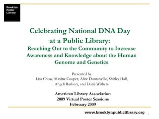 Celebrating National DNA Day  at a Public Library:   Presented by  Lisa Chow, Maxine Cooper, Alice Dontanville, Shirley Hall,  Angeli Rasbury, and Doris Withers   American Library Association 2009 Virtual Poster Sessions February 2009 Reaching Out to the Community to Increase Awareness and Knowledge about the Human Genome and Genetics 