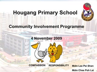 Hougang Primary School   Community Involvement Programme 4 November 2009 Mdm Lee Pei Shan Mdm Chee Poh Lai COMPASSION RESPONSIBILITY 