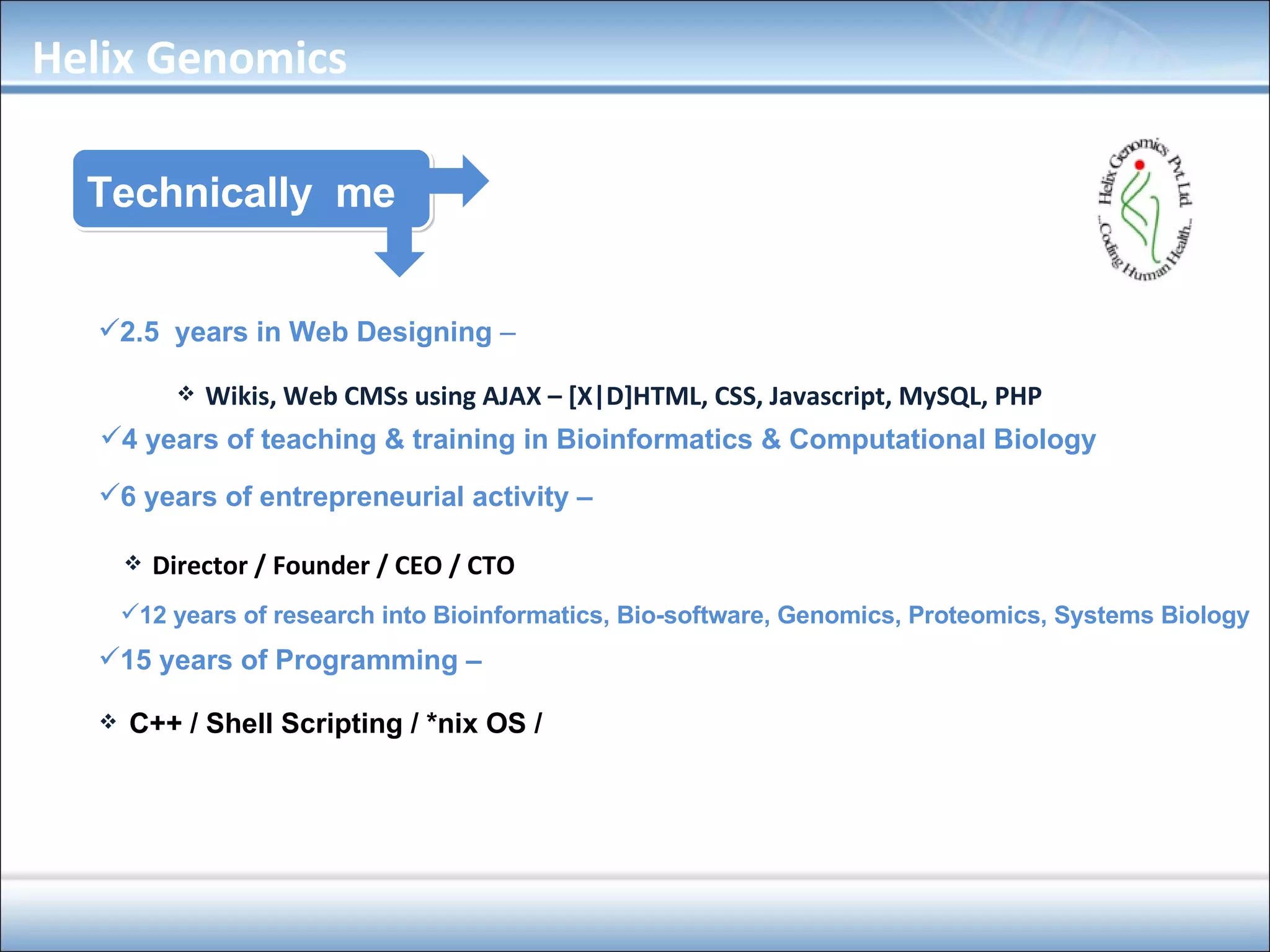 Technically  me 2.5  years in Web Designing  – Wikis, Web CMSs using AJAX – [X|D]HTML, CSS, Javascript, MySQL, PHP 4 years of teaching & training in Bioinformatics & Computational Biology 6 years of entrepreneurial activity –   Director / Founder / CEO / CTO 12 years of research into Bioinformatics, Bio-software, Genomics, Proteomics, Systems Biology 15 years of Programming –  C++ / Shell Scripting / *nix OS /  Helix Genomics 