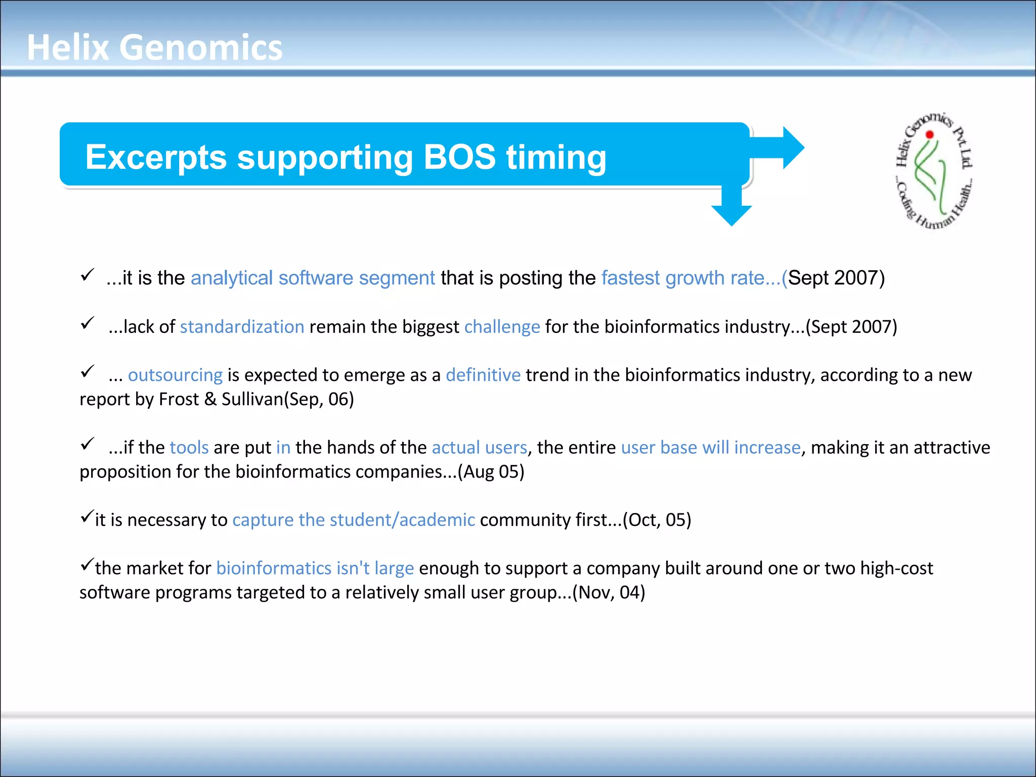 Excerpts supporting BOS timing ...it is the  analytical software segment  that is posting the  fastest growth rate...( Sept 2007) ‏ ...lack of  standardization  remain the biggest  challenge  for the bioinformatics industry...(Sept 2007) ...   outsourcing  is expected to emerge as a  definitive  trend in the bioinformatics industry, according to a new report by Frost & Sullivan(Sep, 06) ...if the   tools  are put  in  the hands of the  actual users , the entire  user base will increase , making it an attractive proposition for the bioinformatics companies...(Aug 05) ‏ it is necessary to  capture the student/academic  community first...(Oct, 05) ‏ the market for  bioinformatics isn't large  enough to support a company built around one or two high-cost software programs targeted to a relatively small user group...(Nov, 04) Helix Genomics 