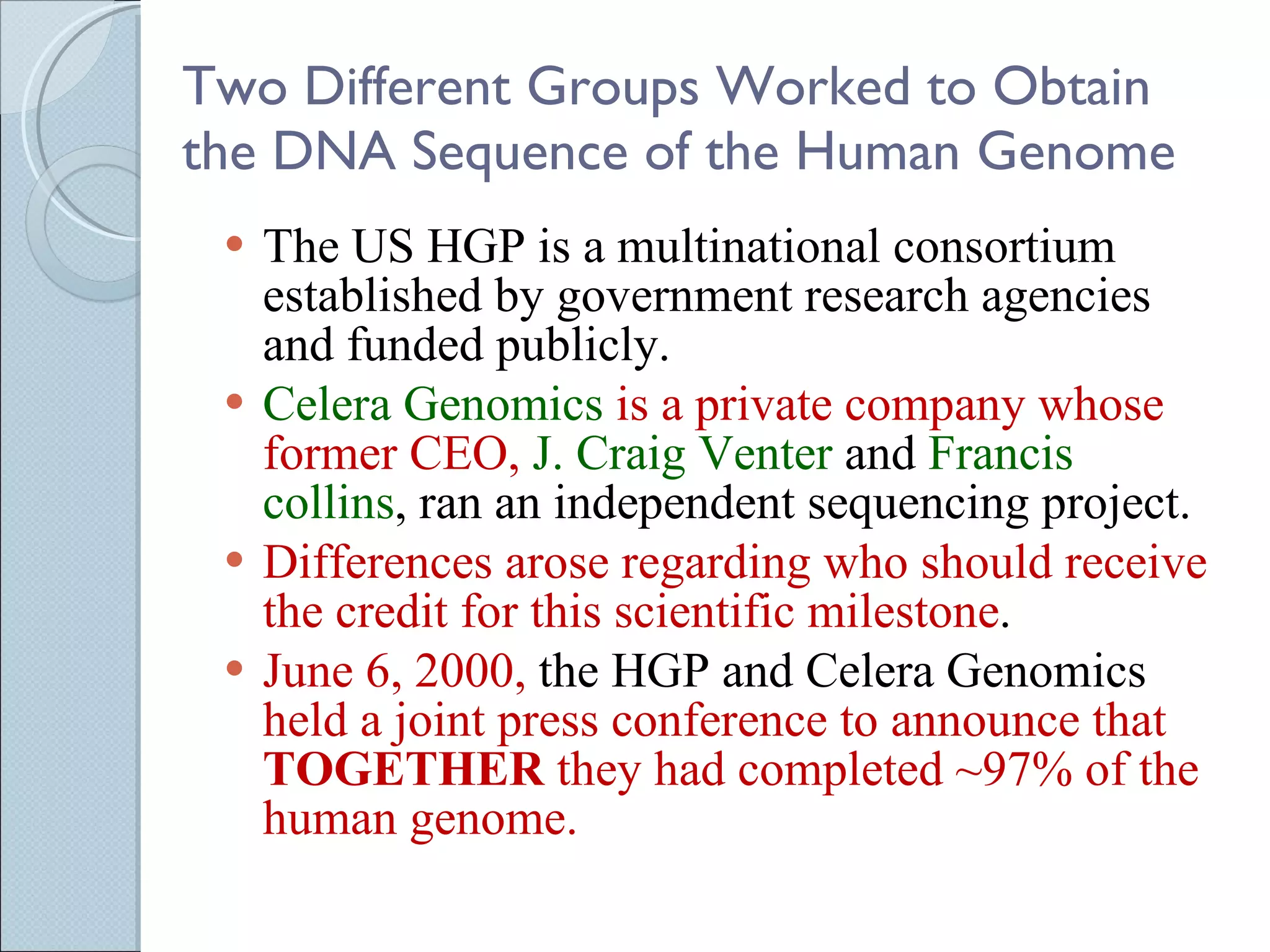 Two Different Groups Worked to Obtain the DNA Sequence of the Human Genome The US HGP is a multinational consortium established by government research agencies and funded publicly. Celera Genomics  is a private company whose former CEO,  J. Craig Venter  and  Francis collins , ran an independent sequencing project. Differences arose regarding who should receive the credit for this scientific milestone .  June 6, 2000,  the HGP and Celera Genomics  held a joint press conference to announce that  TOGETHER  they had completed ~97% of the human genome.  