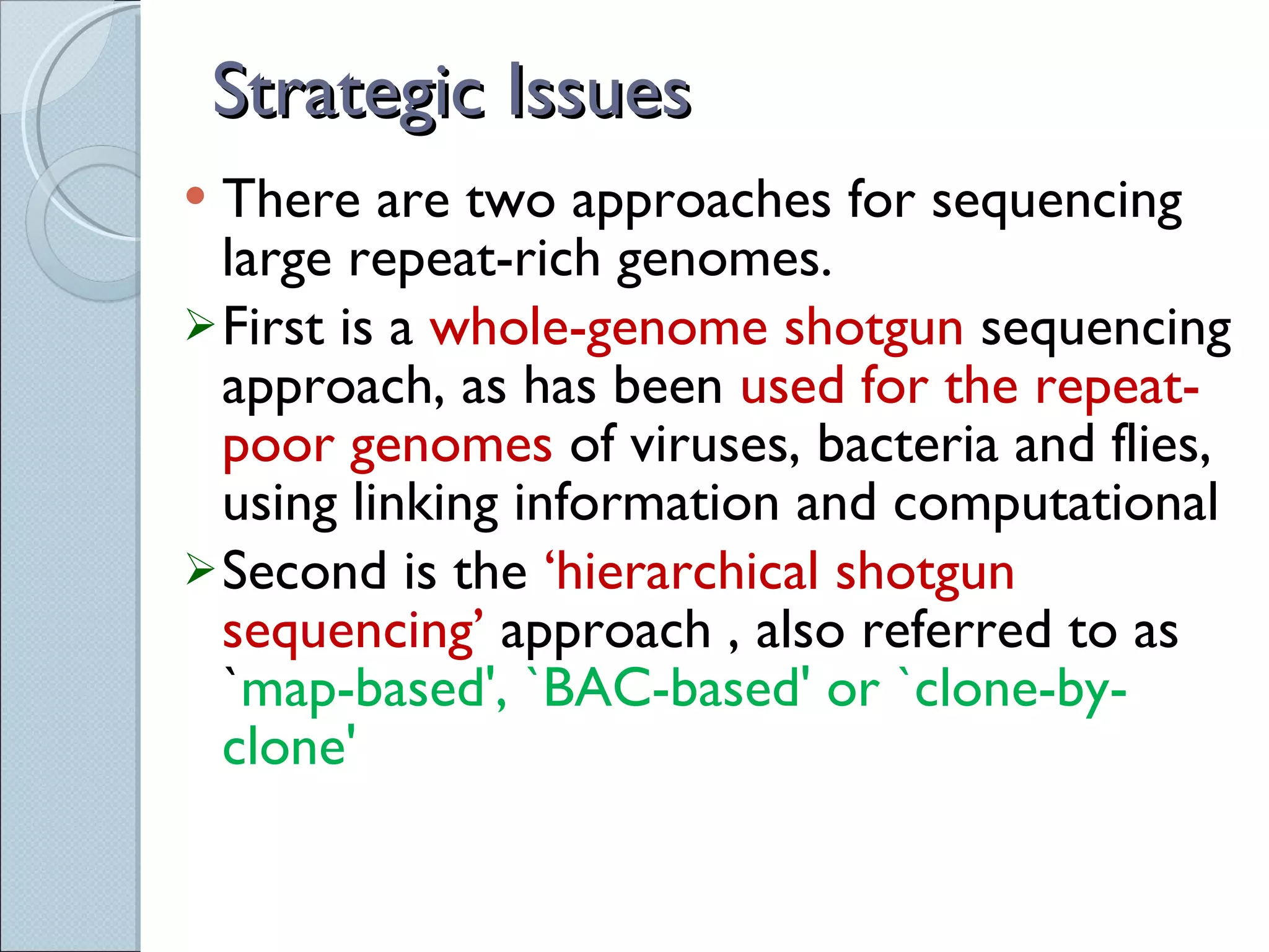 Strategic Issues There are two approaches for sequencing large repeat-rich genomes. First is a  whole-genome shotgun  sequencing approach, as has been  used for the repeat-poor genomes  of viruses, bacteria and flies, using linking information and computational Second  is the  ‘hierarchical shotgun sequencing’  approach , also referred to as ` map-based', `BAC-based' or `clone-by-clone' 