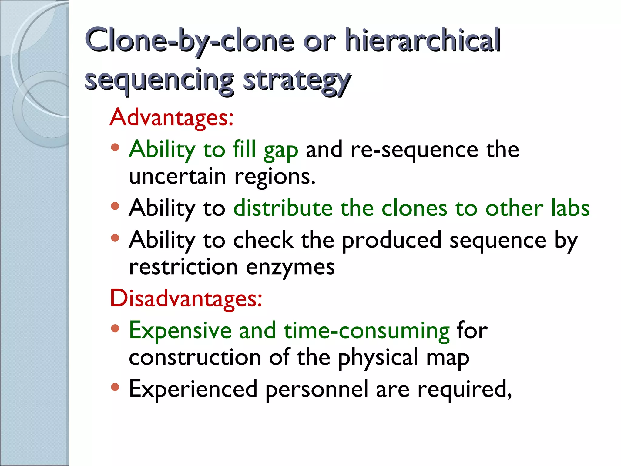 Clone-by-clone or hierarchical sequencing strategy Advantages: Ability to fill gap  and re-sequence the uncertain regions. Ability to  distribute the clones to other labs Ability to check the produced sequence by restriction enzymes Disadvantages: Expensive and time-consuming  for construction of the physical map Experienced personnel are required, 