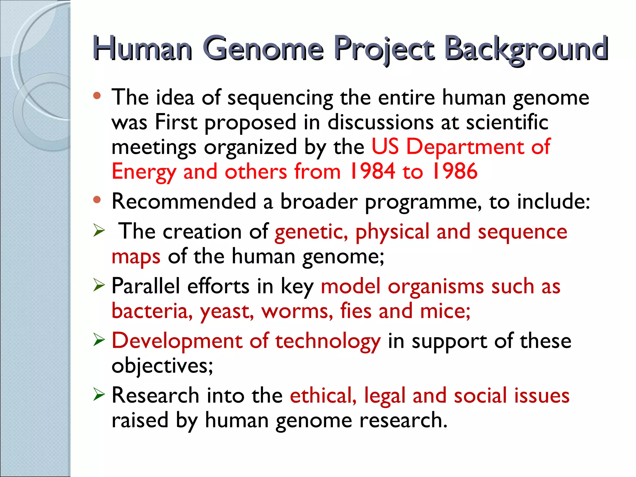 Human Genome Project Background The idea of sequencing the entire human genome was First proposed in discussions at scientific meetings organized by the  US Department of Energy and others from 1984 to 1986 Recommended a broader programme, to include: The creation of  genetic, physical and sequence maps  of the human genome;  Parallel efforts in key  model organisms such as bacteria, yeast, worms, fies and mice;  Development of technology  in support of these objectives; Research into the  ethical, legal and social issues  raised by human genome research.  