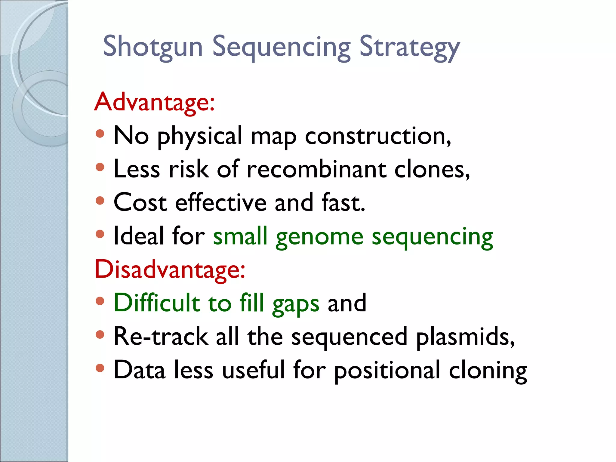 Shotgun Sequencing Strategy Advantage:  No physical map construction,  Less risk of recombinant clones,  Cost effective and fast.  Ideal for  small genome sequencing Disadvantage:  Difficult to fill gaps  and  Re-track all the sequenced plasmids,  Data less useful for positional cloning 