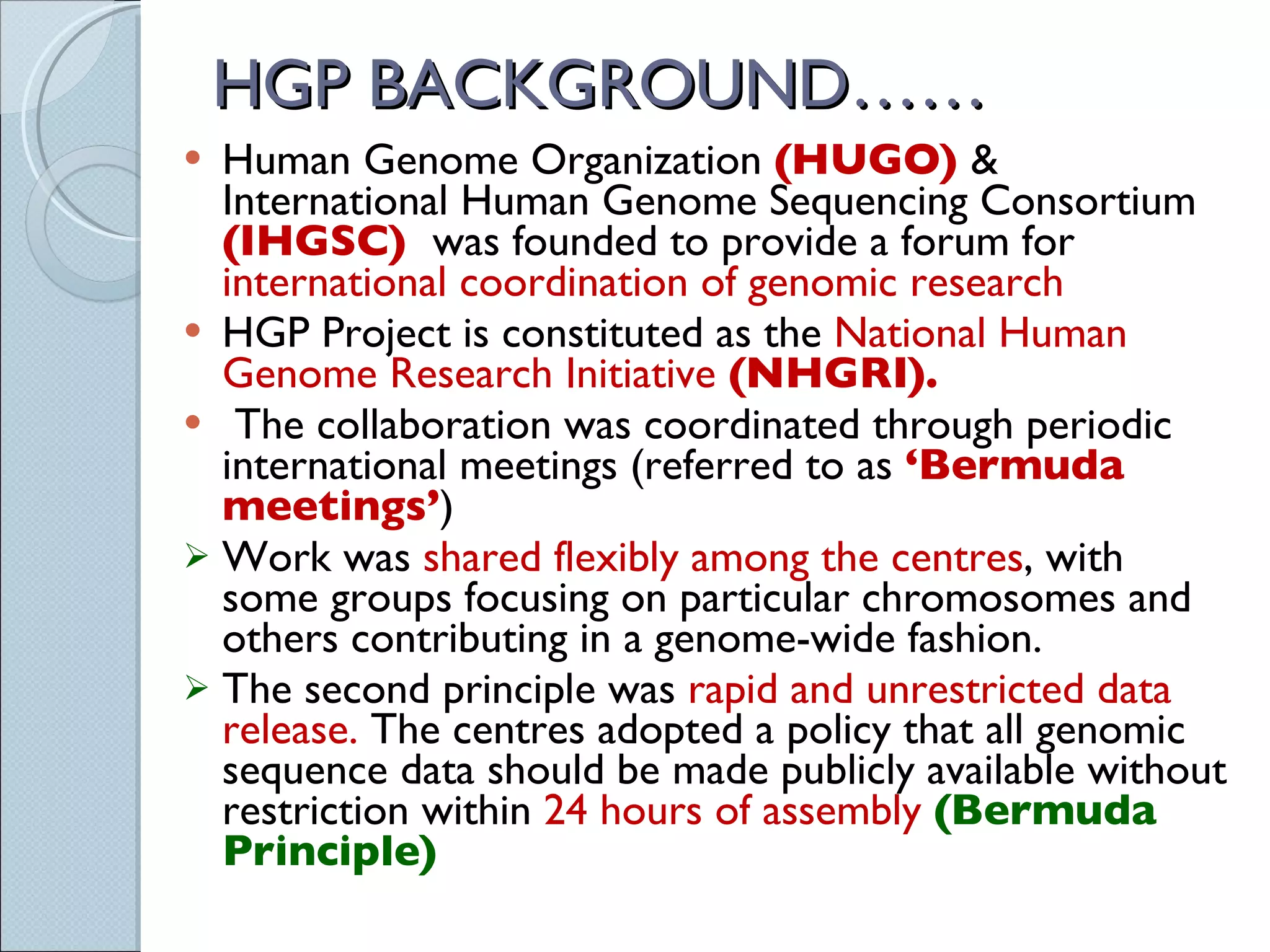 HGP BACKGROUND…… Human Genome Organization  (HUGO)  & International Human Genome Sequencing Consortium  (IHGSC)  was founded to provide a forum for  international coordination of genomic research HGP Project is constituted as the  National Human Genome Research Initiative  (NHGRI).   The collaboration was coordinated through periodic international meetings (referred to as  ‘Bermuda meetings’ )  Work was  shared flexibly among the centres , with some groups focusing on particular chromosomes and others contributing in a genome-wide fashion. The second principle was  rapid and unrestricted data release.  The centres adopted a policy that all genomic sequence data should be made publicly available without restriction within  24 hours of assembly  (Bermuda Principle) 