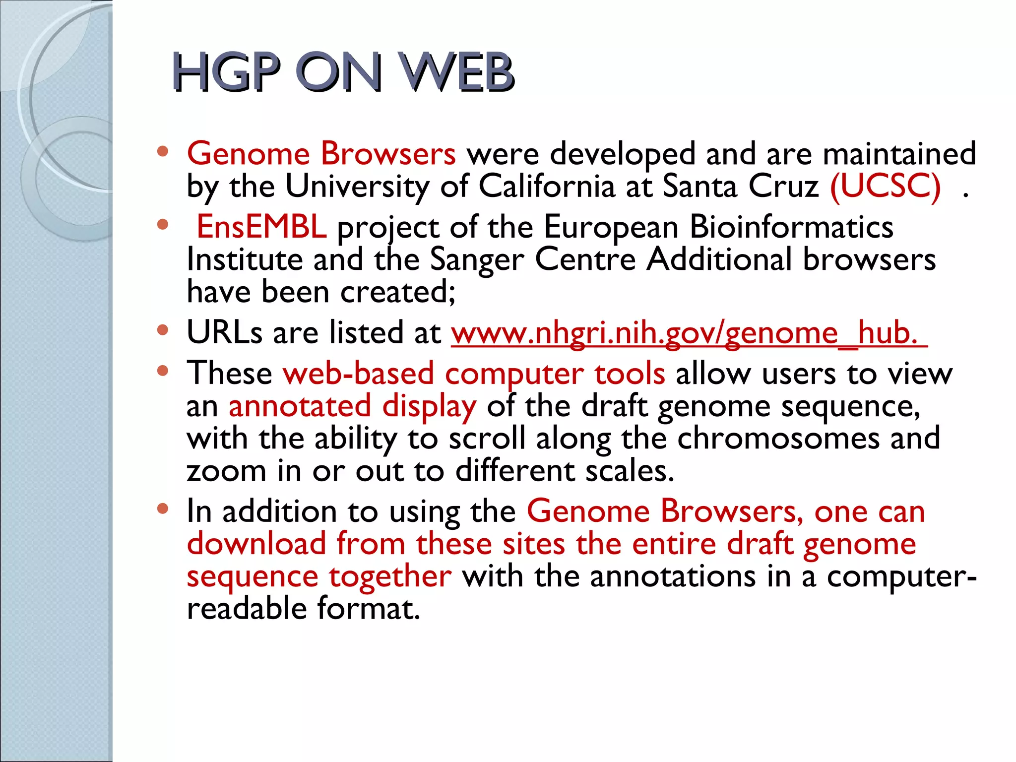 HGP ON WEB Genome Browsers  were developed and are maintained by the University of California at Santa Cruz  (UCSC)  . EnsEMBL  project of the European Bioinformatics Institute and the Sanger Centre Additional browsers have been created;  URLs are listed at  www.nhgri.nih.gov/genome_hub.  These  web-based computer tools  allow users to view an  annotated display  of the draft genome sequence, with the ability to scroll along the chromosomes and zoom in or out to different scales.  In addition to using the  Genome Browsers, one can download from these sites the entire draft genome sequence together  with the annotations in a computer-readable format. 