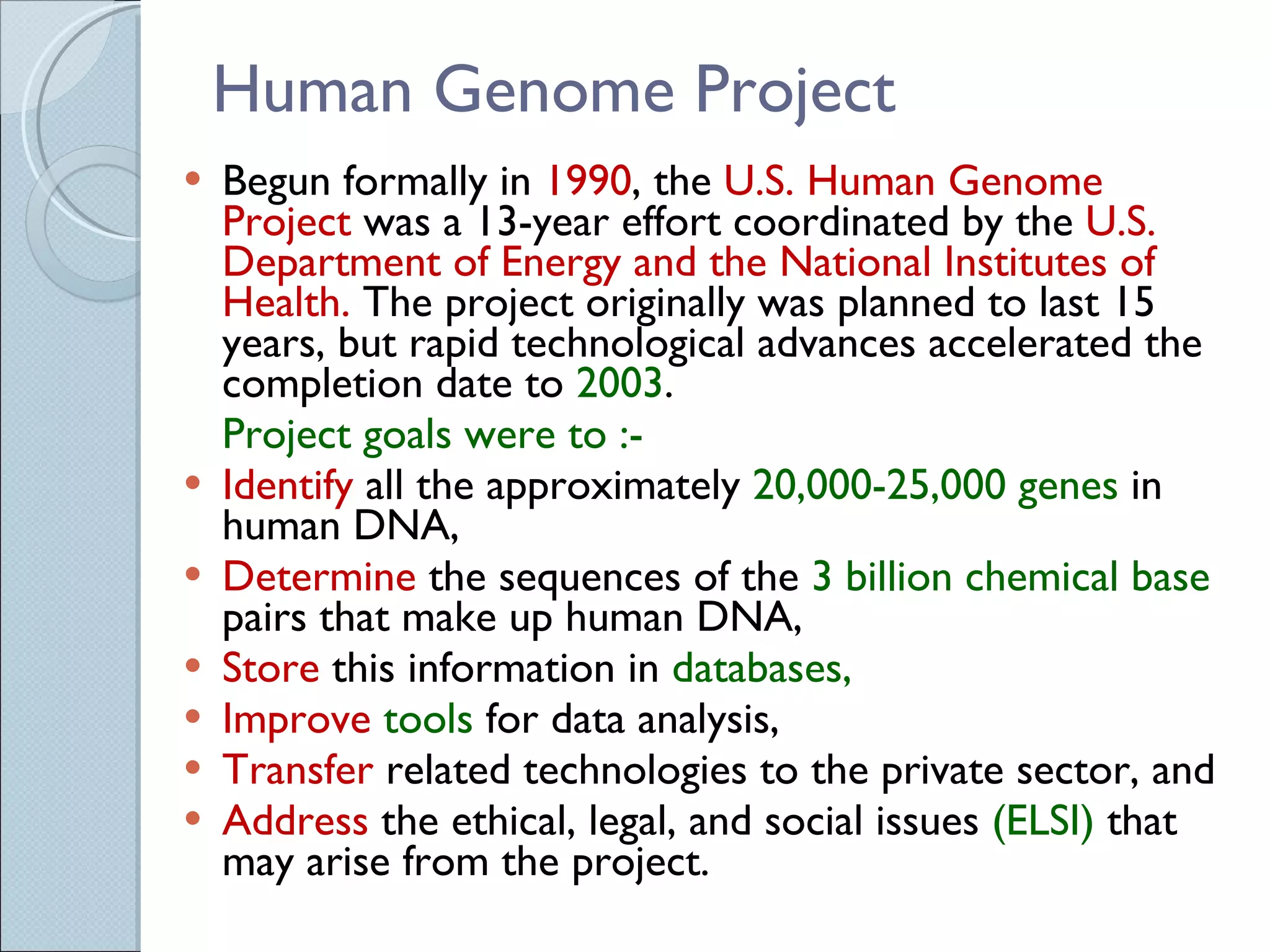 Human Genome Project Begun formally in  1990 , the  U.S. Human Genome Project  was a 13-year effort coordinated by the  U.S. Department of Energy and the National Institutes of Health.  The project originally was planned to last 15 years, but rapid technological advances accelerated the completion date to  2003 .  Project goals were to :- Identify  all the approximately  20,000-25,000 genes  in human DNA,  Determine  the sequences of the  3 billion chemical base  pairs that make up human DNA,  Store  this information in  databases,  Improve   tools  for data analysis,  Transfer  related technologies to the private sector, and  Address   the ethical, legal, and social issues  (ELSI)  that may arise from the project.  