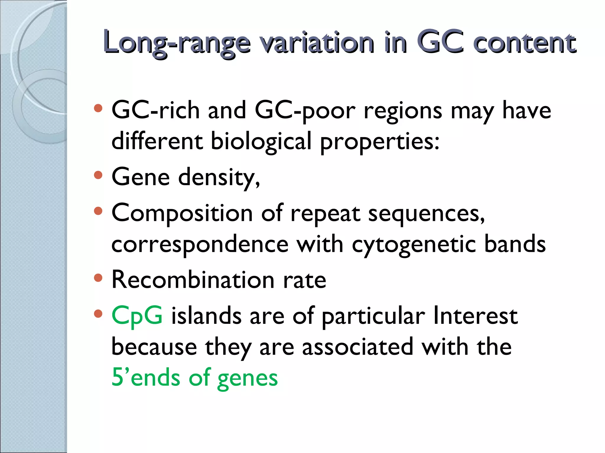 Long-range variation in GC content GC-rich and GC-poor regions may have different biological properties: Gene density,  Composition of repeat sequences, correspondence with cytogenetic bands Recombination rate CpG  islands are of particular Interest because they are associated with the  5’ends of genes 