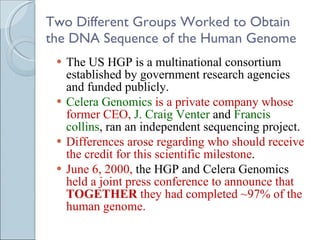 Two Different Groups Worked to Obtain the DNA Sequence of the Human Genome The US HGP is a multinational consortium established by government research agencies and funded publicly. Celera Genomics  is a private company whose former CEO,  J. Craig Venter  and  Francis collins , ran an independent sequencing project. Differences arose regarding who should receive the credit for this scientific milestone .  June 6, 2000,  the HGP and Celera Genomics  held a joint press conference to announce that  TOGETHER  they had completed ~97% of the human genome.  