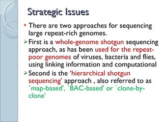 Strategic Issues There are two approaches for sequencing large repeat-rich genomes. First is a  whole-genome shotgun  sequencing approach, as has been  used for the repeat-poor genomes  of viruses, bacteria and flies, using linking information and computational Second  is the  ‘hierarchical shotgun sequencing’  approach , also referred to as ` map-based', `BAC-based' or `clone-by-clone' 