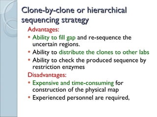 Clone-by-clone or hierarchical sequencing strategy Advantages: Ability to fill gap  and re-sequence the uncertain regions. Ability to  distribute the clones to other labs Ability to check the produced sequence by restriction enzymes Disadvantages: Expensive and time-consuming  for construction of the physical map Experienced personnel are required, 