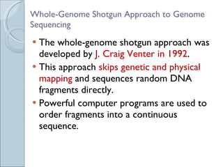 Whole-Genome Shotgun Approach to Genome Sequencing The whole-genome shotgun approach was developed by  J. Craig Venter in 1992 . This approach  skips genetic and physical mapping  and sequences random DNA fragments directly. Powerful computer programs are used to order fragments into a continuous sequence. 