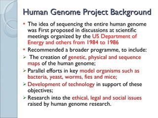 Human Genome Project Background The idea of sequencing the entire human genome was First proposed in discussions at scientific meetings organized by the  US Department of Energy and others from 1984 to 1986 Recommended a broader programme, to include: The creation of  genetic, physical and sequence maps  of the human genome;  Parallel efforts in key  model organisms such as bacteria, yeast, worms, fies and mice;  Development of technology  in support of these objectives; Research into the  ethical, legal and social issues  raised by human genome research.  