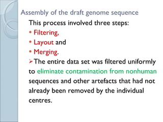 Assembly of the draft genome sequence This process involved three steps: Filtering, Layout  and  Merging . The entire data set was filtered uniformly to  eliminate contamination from nonhuman sequences and other artefacts that had not already been removed by the individual centres. 