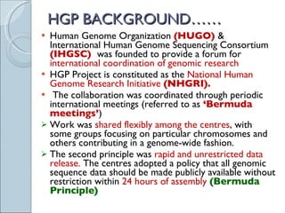 HGP BACKGROUND…… Human Genome Organization  (HUGO)  & International Human Genome Sequencing Consortium  (IHGSC)  was founded to provide a forum for  international coordination of genomic research HGP Project is constituted as the  National Human Genome Research Initiative  (NHGRI).   The collaboration was coordinated through periodic international meetings (referred to as  ‘Bermuda meetings’ )  Work was  shared flexibly among the centres , with some groups focusing on particular chromosomes and others contributing in a genome-wide fashion. The second principle was  rapid and unrestricted data release.  The centres adopted a policy that all genomic sequence data should be made publicly available without restriction within  24 hours of assembly  (Bermuda Principle) 