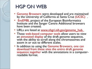 HGP ON WEB Genome Browsers  were developed and are maintained by the University of California at Santa Cruz  (UCSC)  . EnsEMBL  project of the European Bioinformatics Institute and the Sanger Centre Additional browsers have been created;  URLs are listed at  www.nhgri.nih.gov/genome_hub.  These  web-based computer tools  allow users to view an  annotated display  of the draft genome sequence, with the ability to scroll along the chromosomes and zoom in or out to different scales.  In addition to using the  Genome Browsers, one can download from these sites the entire draft genome sequence together  with the annotations in a computer-readable format. 
