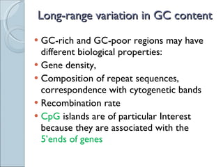 Long-range variation in GC content GC-rich and GC-poor regions may have different biological properties: Gene density,  Composition of repeat sequences, correspondence with cytogenetic bands Recombination rate CpG  islands are of particular Interest because they are associated with the  5’ends of genes 