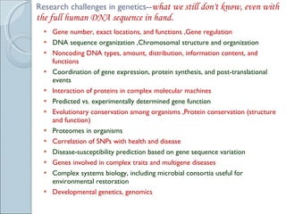 Research challenges in genetics-- what we still don't know, even with the full human DNA sequence in hand.  Gene number, exact locations, and functions ,Gene regulation  DNA sequence organization ,Chromosomal structure and organization  Noncoding DNA types, amount, distribution, information content, and functions  Coordination of gene expression, protein synthesis, and post-translational events  Interaction of proteins in complex molecular machines  Predicted vs. experimentally determined gene function  Evolutionary conservation among organisms ,Protein conservation (structure and function)  Proteomes in organisms  Correlation of SNPs with health and disease  Disease-susceptibility prediction based on gene sequence variation  Genes involved in complex traits and multigene diseases  Complex systems biology, including microbial consortia useful for environmental restoration  Developmental genetics, genomics  