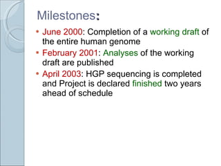 Milestones : June 2000 : Completion of a  working draft  of the entire human genome  February 2001 :  Analyses  of the working draft are published April 2003 : HGP sequencing is completed and Project is declared  finished  two years ahead of schedule 