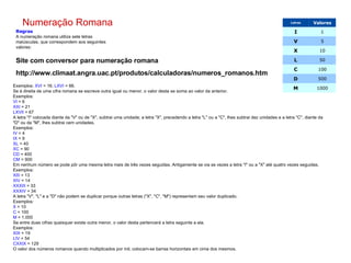 Numeração Romana Regras A numeração romana utiliza sete letras maiúsculas, que correspondem aos seguintes valores: Exemplos:  XVI  = 16;  LXVI  = 66. Se à direita de uma cifra romana se escreve outra igual ou menor, o valor desta se soma ao valor da anterior. Exemplos: VI  = 6 XXI  = 21 LXVII  = 67 A letra "I" colocada diante da "V" ou de "X", subtrai uma unidade; a letra "X", precedendo a letra "L" ou a "C", lhes subtrai dez unidades e a letra "C", diante da "D" ou da "M", lhes subtrai cem unidades. Exemplos: IV  = 4 IX  = 9 XL  = 40 XC  = 90 CD  = 400 CM  = 900 Em nenhum número se pode pôr uma mesma letra mais de três vezes seguidas. Antigamente se via as vezes a letra "I" ou a "X" até quatro vezes seguidas. Exemplos: XIII  = 13 XIV  = 14 XXXIII  = 33 XXXIV  = 34 A letra "V", "L" e a "D" não podem se duplicar porque outras letras ("X", "C", "M") representam seu valor duplicado. Exemplos: X  = 10 C  = 100 M  = 1.000 Se entre duas cifras quaisquer existe outra menor, o valor desta pertencerá a letra seguinte a ela. Exemplos: XIX  = 19 LIV  = 54 CXXIX  = 129 O valor dos números romanos quando multiplicados por mil, colocam-se barras horizontais em cima dos mesmos.                   Site com conversor para numeração romana http://www.climaat.angra.uac.pt/produtos/calculadoras/numeros_romanos.htm 1000 M 500 D 100 C 50 L 10 X 5 V 1 I Valores Letras 