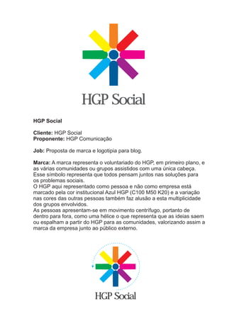 HGP Social
HGP Social

Cliente: HGP Social
Proponente: HGP Comunicação

Job: Proposta de marca e logotipia para blog.

Marca: A marca representa o voluntariado do HGP, em primeiro plano, e
as várias comunidades ou grupos assistidos com uma única cabeça.
Esse símbolo representa que todos pensam juntos nas soluções para
os problemas sociais.
O HGP aqui representado como pessoa e não como empresa está
marcado pela cor institucional Azul HGP (C100 M50 K20) e a variação
nas cores das outras pessoas também faz alusão a esta multiplicidade
dos grupos envolvidos.
As pessoas apresentam-se em movimento centrífugo, portanto de
dentro para fora, como uma hélice o que representa que as ideias saem
ou espalham a partir do HGP para as comunidades, valorizando assim a
marca da empresa junto ao público externo.




                         HGP Social
 