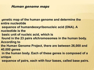 Human genome maps
genetic map of the human genome and determine the
entire nucleotide
sequence of humandeoxyribonucleic acid (DNA). A
nucleotide is the
basic unit of nucleic acid, which is
found in the 23 pairs ofchromosomes in the human body.
According to
the Human Genome Project, there are between 26,000 and
40,000 genes
in the human body. Each of these genes is composed of a
unique
sequence of pairs, each with four bases, called base pairs.
 